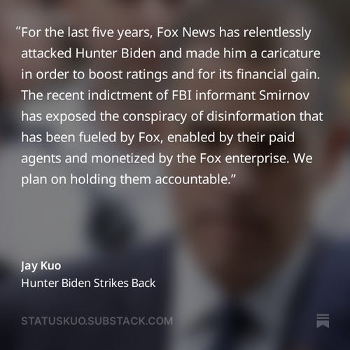 For the last five years, Fox News has relentlessly attacked Hunter Biden and made him a caricature in order to boost ratings and for its financial gain. The recent indictment of FBI informant Smirnov has exposed the conspiracy of disinformation that has been fueled by Fox, enabled by their paid agents and monetized by the Fox enterprise. We plan on holding them accountable.