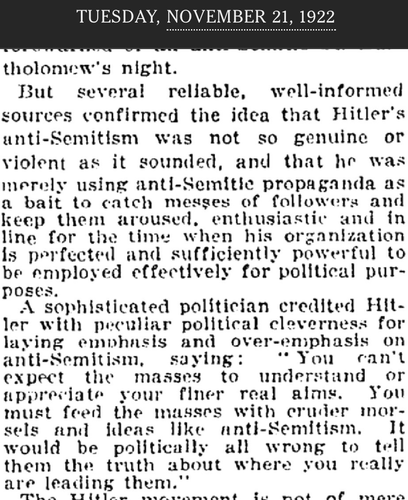 Image of an old New York Times article with the date, Tuesday, November 21, 1922 across the top.

Text of article:
But several reliable, well-informed sources confirmed the idea that Hitler's anti-Semitism was not so genuine or violent as it sounded, and that he was merely using anti-Semitic propaganda as a bait to catch masses of followers and keep them aroused, enthusiastic and in line for the time when his organization is perfected and sufficiently powerful to be employed effectively for political purposes.

A sophisticated politician credited Hitler with peculiar political cleverness for laying emphasis and over-emphasis on anti-Semitism, saying: “You can’t expect the masses to understand or appreciate your finer real aims. You must feed the masses with cruder morsels and ideas like anti-Semitism, It would be politically all wrong to tell them the truth about where you really are leading them.”