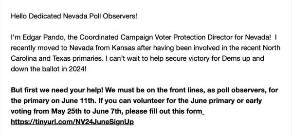 Hello Dedicated Nevada Poll Observers!

I’'m Edgar Pando, the Coordinated Campaign Voter Protection Director for Nevada! | recently moved to Nevada from Kansas after having been involved in the recent North Carolina and Texas primaries. | can’t wait to help secure victory for Dems up and down the ballot in 2024!

But first we need your help! We must be on the front lines, as poll observers, for the primary on June 11th. If you can volunteer for the June primary or early voting from May 25th to June 7th, please fill out this form_ https://tinyurl.com/NV24JuneSignUp 