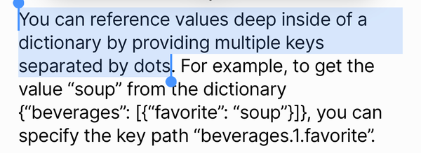 You can reference values deep inside of a
dictionary by providing multiple keys
separated by dots. For example, to get the
value "soup" from the dictionary
{"beverages: ["favorite": "soup"']), you can
specify the key path "beverages.1.favorite"