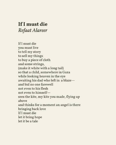"If I must die"
By Refaat Alareer.

If I must die, 

you must live 

to tell my story 

to sell my things 

to buy a piece of cloth 

and some strings, 

(make it white with a long tail) 

so that a child, somewhere in Gaza 

while looking heaven in the eye 

awaiting his dad who left in a blaze— 

and bid no one farewell 

not even to his flesh 

not even to himself— 

sees the kite, my kite you made, flying up above 

and thinks for a moment an angel is there 

bringing back love 

If I must die 

let it bring hope 

let it be a tale 
