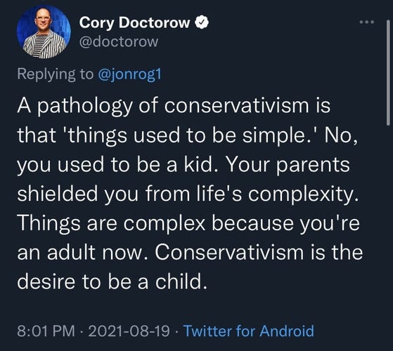 Tweet von Cory Doctorow:
"A pathology of conservatism is that 'things used to be simple.' No, you used to be a kid. Your parents shielded you from life's complexity. Things are complex because you're an adult now. Conservatism is the desire to be a child."