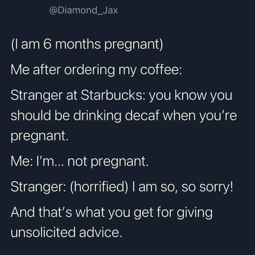 @Diamond_ _Jax (I am 6 months pregnant) Me after ordering my coffee: Stranger at Starbucks: you know you should be drinking decaf when you're pregnant. Me: I'm... not pregnant. Stranger: (horrified) I am so, so sorry! And that's what you get for giving unsolicited advice.