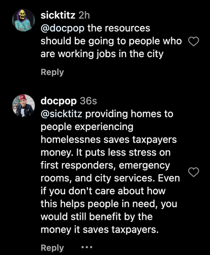 A screenshot of an instagram conversation between "sicktitz" and "docpop". It starts with @Sicktitz says: "the resources should be going to people who are working jobs in the city"

To which @DocPop replies: "Providing homes to people experiencing homelessness saves taxpayers money. It puts less stress on first responders, emergency rooms, and city services. Even if you don't care about how this helps people in need, you would still benefit by the money it saves taxpayers."

This was in response to an article by Mission Local about 350 small homes being added to the Mission District in San Francisco. 