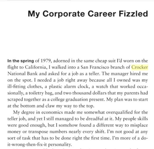 Screenshot of text:

My Corporate Career Fizzled

In the spring of 1979, adorned in the same cheap suit I'd worn on the flight to California, I walked into a San Francisco branch of Crocker National Bank and asked for a job as a teller. The manager hired me on the spot. I needed a job right away because all I owned was my ill-fitting clothes, a plastic alarm clock, a watch that worked occa- sionally, a toiletry bag, and two thousand dollars that my parents had scraped together as a college graduation present. My plan was to start at the bottom and claw my way to the top.

My degree in economics made me somewhat overqualified for the teller job, and yet I still managed to be dreadful at it. My people skills were good enough, but I somehow found a different way to misplace money or transpose numbers nearly every shift. I'm not good at any sort of task that has to be done right the first time. I'm more of a do- it-wrong-then-fix-it personality.