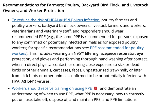 Recommendations for Farmers; Poultry, Backyard Bird Flock, and Livestock Owners; and Worker Protection

To reduce the risk of HPAI A(H5N1) virus infection, poultry farmers and poultry workers, backyard bird flock owners, livestock farmers and workers, veterinarians and veterinary staff, and responders should wear recommended PPE (e.g., the same PPE is recommended for persons exposed to any confirmed or potentially infected animals as for exposed poultry workers; for specific recommendations see: PPE recommended for poultry workers). This includes wearing an N95™ filtering facepiece respirator, eye protection, and gloves and performing thorough hand washing after contact, when in direct physical contact, or during close exposure to sick or dead birds or other animals, carcasses, feces, unpasteurized (raw) milk, or litter from sick birds or other animals confirmed to be or potentially infected with HPAI A(H5N1) viruses.
Workers should receive training on using PPE and demonstrate an understanding of when to use PPE, what PPE is necessary, how to correctly put on, use, take off, dispose of, and maintain PPE, and PPE limitations.