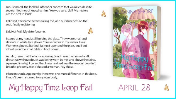 An ad for My Happy Time Loop Fail with the cover and a sample text:

Jonus smiled, the look full of tender concern that was alien despite several lifetimes of knowing him. “Are you sure, Lisl? My healers are the best in land.”

I blinked, the name he was calling me, and our closeness on the seat, finally registering.

Lisl. Not Petl. My sister’s name.

I stared at my hands still holding the glass. They were small and delicate in white lace gloves I’d never worn in my several lives. Women’s gloves. Startled, I almost upended the glass, and I put it hastily on the small table in front of me.

As I did, I saw that the fabric covering Sundrl was the hem of a silk dress that without doubt was being worn by me, and above the skirts, squeezed in a tight corset that I now realised was the reason I couldn’t breathe properly, was a chest of a woman. My chest.

I froze in shock. Apparently, there was one more difference in this loop. I hadn’t been returned to my own body. 
