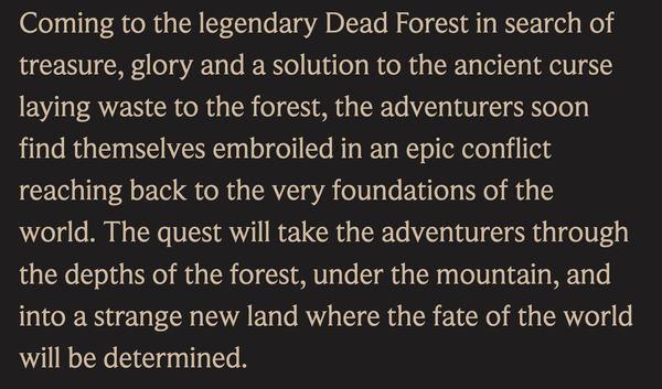 screenshot from the web page i linked. It says: 

Coming to the legendary Dead Forest in search of treasure, glory and a solution to the ancient curse laying waste to the forest, the adventurers soon find themselves embroiled in an epic conflict reaching back to the very foundations of the world. The quest will take the adventurers through the depths of the forest, under the mountain, and into a strange new land where the fate of the world will be determined. 