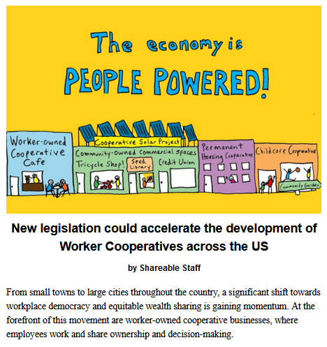 New legislation could accelerate the development of Worker Cooperatives across the US by Shareable Staff

From small towns to large cities throughout the country, a significant shift towards workplace democracy and equitable wealth sharing is gaining momentum. At the forefront of this movement are worker-owned cooperative businesses, where employees work and share ownership and decision-making.

People Powered Economy graphic created by Janelle Orsi of Sustainable Economies Law Center (CC) depicts an illustrated "main street" with business signs that read "Worker Owned Cooperative Cafe," "Community Owned Commerical Space," "Permanent Housing Cooperative," and "Childcare Cooperative."  The heading reads: The Economy is People Powered!