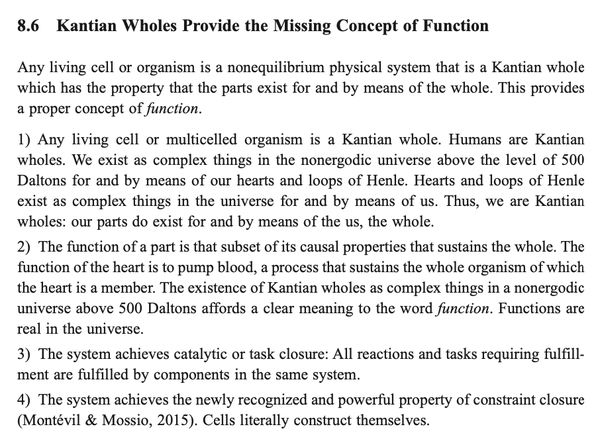 8.6 Kantian Wholes Provide the Missing Concept of Function

Any living cell or organism is a nonequilibrium physical system that is a Kantian whole which has the property that the parts exist for and by means of the whole. This provides a proper concept of function.

1) Any living cell or multicelled organism is a Kantian whole. Humans are Kantian wholes. We exist as complex things in the nonergodic universe above the level of 500 Daltons for and by means of our hearts and loops of Henle. Hearts and loops of Henle exist as complex things in the universe for and by means of us. Thus, we are Kantian wholes: our parts do exist for and by means of the us, the whole.

2) The function of a part is that subset of its causal properties that sustains the whole. The function of the heart is to pump blood, a process that sustains the whole organism of which the heart is a member. The existence of Kantian wholes as complex things in a nonergodic universe above 500 Daltons affords a clear meaning to the word function. Functions are real in the universe.

3) The system achieves catalytic or task closure: All reactions and tasks requiring fulfill- ment are fulfilled by components in the same system.

4) The system achieves the newly recognized and powerful property of constraint closure (Montévil & Mossio, 2015). Cells literally construct themselves. 
