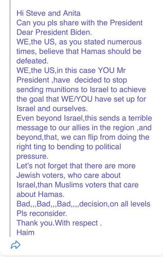 Hi Steve and Anita
Can you pls share with the President
Dear President Biden
WE,the US, as you stated numerous times, believe that Hamas should be defeated.
WE,the US, in this case YOU Mr President , have decided to stop sending munitions to Israel to achieve the goal that WE/YOU have set up for Israel and ourselves.
Even beyond israel,this sends a terrible message to our allies in the region ,and beyond,that, we can flip from doing the right ting to bending to political pressure.
Let's not forget that there are more Jewish voters, who care about Israel,than Muslims voters that care about Hamas.
Bad,,, Bad,,, Badd,,,, decision,on all levels. 
Pls reconsider.
Thank you. With respect .
Haim

I've left in all the typos, spelling and grammar from the original.