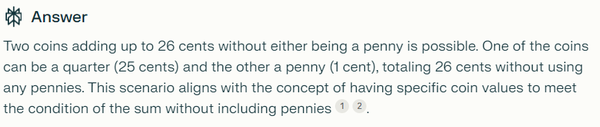 Two coins adding up to 26 cents without either being a penny is possible. One of the coins can be a quarter (25 cents) and the other a penny (1 cent), totaling 26 cents without using any pennies. This scenario aligns with the concept of having specific coin values to meet the condition of the sum without including pennies[1][2].

Citations:
[1] https://web2.0calc.com/questions/a-bag-of-coins-contains-2-quarters-5-dimes-3-nickels
[2] https://www.answers.com/Q/Two_coins_have_a_value_of_26_cents_One_coin_is_not_a_penny_What_are_the_two_coins
[3] https://www.riddles.com/677
[4] https://homework.study.com/explanation/i-have-two-u-s-coins-that-total-30-cents-one-is-not-a-nickel-what-are-the-two-coins.html
[5] https://quizlet.com/explanations/questions/joni-has-two-us-coins-in-her-pocket-one-of-the-coins-is-not-a-quarter-if-the-total-value-of-the-coins-is-26-cents-what-are-the-two-coins-b13868be-6dd422d6-db39-40c5-8a5e-5e399e297d7b