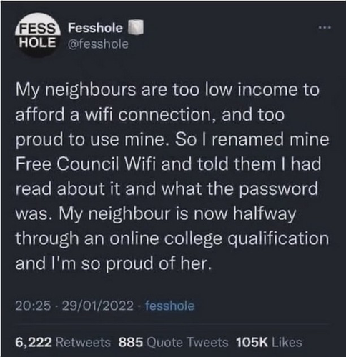 An image of a post from @fesshole

My neighbours are too low income to afford a wifi connection, and too proud to use mine. So | renamed mine Free Council Wifi and told them | had read about it and what the password was. My neighbour is now halfway through an online college qualification and I'm so proud of her.