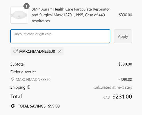 3M™ Aura™ Health Care Particulate Respirator and Surgical Mask, 1870+, N95, Case of 440 respirators $330.00 

Discount code or gift card MARCHMADNESS30

Subtotal $330.00 
Order discount MARCHMADNESS30 -$99.00 
Shipping @ Calculated at next step 
Total $231.00 
TOTAL SAVINGS $99.00 