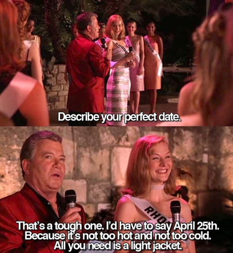 Stills from the movie "Miss Congeniality".  William Shatner asks "Describe your perfect date."  Miss Rhode Island says "That's a tough one. I'd have to say April 25th. Because it's not too hot, not too cold, all you need is a light jacket."