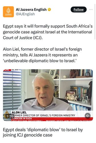 Al Jazeera English v
ALJAZEERA
@AJEnglish
Follow
Egypt says it will formally support South Africa's
genocide case against Israel at the International
Court of Justice (ICJ).
Alon Liel, former director of Israel's foreign
ministry, tells Al Jazeera it represents an
'unbelievable diplomatic blow to Israel.'
LINE TEL AVIV
ALON LIEL
1:200RMER DIRECTOR OF ISRAEL'S FOREIGN MINISTRY
GENOCIDE IN GAZA
MIDIEN WEST RANK SINGS OCTORER 7
DOISONSOSI
Egypt deals 'diplomatic blow' to Israel by
joining ICJ genocide case
