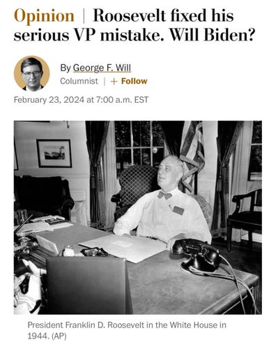 A screenshot from the Washington Post:

“Opinion | Roosevelt fixed his serious VP mistake. Will Biden? By George F. Will Columnist |February 23, 2024 at 7:00 a.m. EST”

The accompanying photo is a photo President Franklin D. Roosevelt in the White House in 1944. (AP)