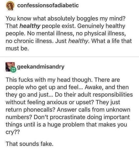 confessionsofadiabetic:

You know what absolutely boggles my mind? That healthy people exist. Genuinely healthy people. No mental illness, no physical illness, no chronic iliness. Just healthy. What a life that must be.

geekandmisandry:

This fucks with my head though. There are people who get up and feel... Awake, and then they go and just... Do their adult responsibilities without feeling anxious or upset? They just return phonecalls? Answer calls from unknown numbers? Don't procrastinate doing important things until is a huge problem that makes you cry??

That sounds fake. 