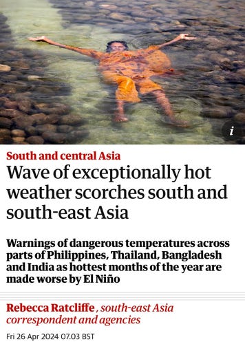 Screenshot of top of article. Woman in orange sari cooling herself in a shllow pool of water, completely submerged. 

South and central Asia
Wave of exceptionally hot
weather scorches south and
south-east Asia
Warnings of dangerous temperatures across
parts of Philippines, Thailand, Bangladesh
and India as hottest months of the year are
made worse by El Niño
Rebecca Ratcliffe, south-east Asia
correspondent and agencies
Fri 26 Apr 2024 07.03 BST