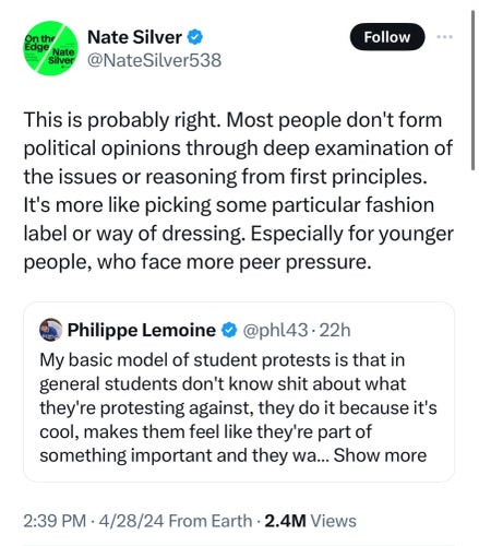 Nate
Silver
Nate Silver
@NateSilver538

This is probably right. Most people don't form
political opinions through deep examination of
the issues or reasoning from first principles.
It's more like picking some particular fashion
label or way of dressing. Especially for younger
people, who face more peer pressure.

Philippe Lemoine & @phl43 • 22h

My basic model of student protests is that in
general students don't know shit about what
they're protesting against, they do it because it's cool, makes them feel like they're part of
something important and they wa...