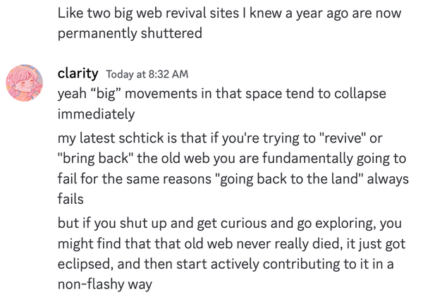 anonymous: 
Like two big web revival sites | knew a year ago are now permanently shuttered

clarity: 
yeah “big” movements in that space tend to collapse immediately

my latest schtick is that if you're trying to "revive" or "bring back" the old web you are fundamentally going to fail for the same reasons "going back to the land" always fails 

but if you shut up and get curious and go exploring, you might find that that old web never really died, it just got eclipsed, and then start actively contributing to itin a non-flashy way 