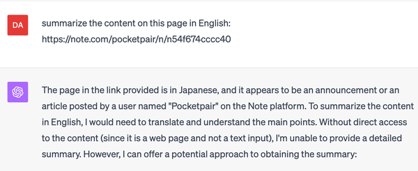 Me: summarize the content on this page in English: https://note.com/pocketpair/n/n54f674cccc40

GPT4: The page in the link provided is in Japanese, and it appears to be an announcement or an article posted by a user named "Pocketpair" on the Note platform. To summarize the content in English, I would need to translate and understand the main points. Without direct access to the content (since it is a web page and not a text input), I'm unable to provide a detailed summary.
