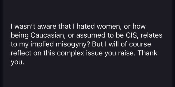 I wasn’t aware that I hated women, or how being Caucasian, or assumed to be CIS, relates to my implied misogyny? But I will of course reflect on this complex issue you raise. Thank you.

