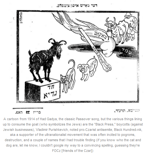 A cartoon from 1914 of Had Gadya, the classic Passover song, but the various things lining up to consume the goat (who symbolizes the Jews) are the "Black Press," boycotts (against Jewish businesses), Vladimir Purishkevich, noted pro-Czarist antisemite, Black Hundred-nik, aka a supporter of the ultranationalist movement that was often incited to pogroms, destruction, and a couple of names that I had trouble finding (if you know who the cat and dog are, let me know, I couldn't google my way to a convincing spelling, guessing they're FOCz [friends of the Czar])