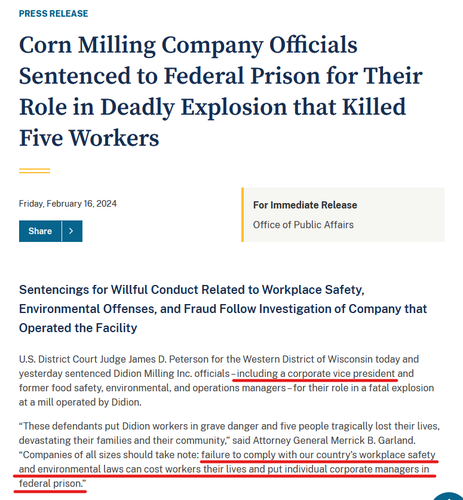 Press release headline and first few paragraphs of text.

Headline:
Corn Milling Company Officials Sentenced to Federal Prison for Their Role in Deadly Explosion that Killed Five Workers
Friday, February 16, 2024
For Immediate Release
Office of Public Affairs

Text:
Sentencings for Willful Conduct Related to Workplace Safety, Environmental Offenses, and Fraud Follow Investigation of Company that Operated the Facility

U.S. District Court Judge James D. Peterson for the Western District of Wisconsin today and yesterday sentenced Didion Milling Inc. officials – including a corporate vice president and former food safety, environmental, and operations managers – for their role in a fatal explosion at a mill operated by Didion.

“These defendants put Didion workers in grave danger and five people tragically lost their lives, devastating their families and their community,” said Attorney General Merrick B. Garland. “Companies of all sizes should take note: failure to comply with our country’s workplace safety and environmental laws can cost workers their lives and put individual corporate managers in federal prison.”
