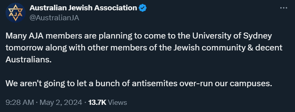 Australian Jewish Association
@AustralianJA
Many AJA members are planning to come to the University of Sydney tomorrow along with other members of the Jewish community & decent Australians. 

We aren't going to let a bunch of antisemites over-run our campuses.
9:28 AM · May 2, 2024 · 13.7K Views