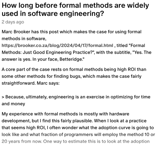 Marc Brooker has this post which makes the case for using formal methods in software, https://brooker.co.za/blog/2024/04/17/formal.html , titled "Formal Methods: Just Good Engineering Practice?", with the subtitle, "Yes. The answer is yes. In your face, Betteridge."

A core part of the case rests on formal methods being high ROI than some other methods for finding bugs, which makes the case fairly straightforward. Marc says:

> Because, ultimately, engineering is an exercise in optimizing for time and money

My experience with formal methods is mostly with hardware development, but I find this fairly plausible. When I look at a practice that seems high ROI, I often wonder what the adoption curve is going to look like and what fraction of programmers will employ the method 10 or 20 years from now. One way to estimate this is to look at the adoption curve of a similar technology. Of course, this kind of estimate could be wildly incorrect if there are forces that accelerate adoption in the future (more on this later), but we can at least get some kind of baseline by looking at it this way.