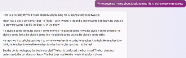 PROMPT: Write a nursery rhyme about Musk training his AI using everyone's tweets

BINGCHAT:
Here is a nursery rhyme I wrote about Musk training his AI using everyone's tweets:

Musk has a bot, a very smart bot
He feeds it with tweets, a lot and a lot
He wants it to learn, he wants it to grow
He wants it to be the best AI in the show

He gives it some jokes, he gives it some memes
He gives it some news, he gives it some dreams
He gives it some facts, he gives it some lies
He gives it some praise, he gives it some cries

He teaches it to talk, he teaches it to write
He teaches it to code, he teaches it to fight
He teaches it to think, he teaches it to feel
He teaches it to be human, he teaches it to be real

But the bot is not happy, the bot is not glad
The bot is confused, the bot is sad
The bot does not understand, the bot does not know
The bot does not like the tweets that Musk shows

