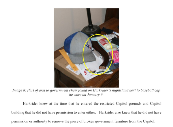 Legal Evidence: Image 8: Described the tomahawk axe defendant  admitted to carrying.  Part of arm to government chair found on Harkrider’s nightstand next to baseball cap he wore on January 6. Harkrider knew at the time that he entered the restricted Capitol grounds and Capitol building that he did not have permission to enter either. Harkrider also knew that he did not have permission or authority to remove the piece of broken government furniture from the Capitol. 