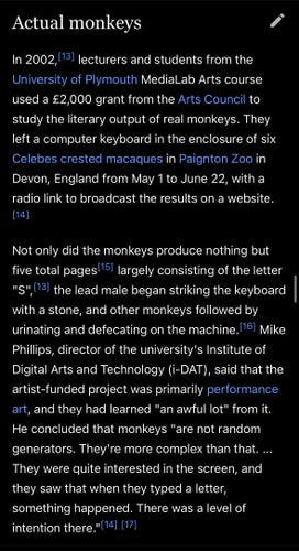 Wikipedia screenshot

Actual monkeys

In 2002  lecturers and students from the
University of Plymouth MediaLab Arts course
used a £2,000 grant from the Arts Council to
study the literary output of real monkeys. They
left a computer keyboard in the enclosure of six
Celebes crested macaques in Paignton Zoo in
Devon, England from May 1 to June 22, with a
radio link to broadcast the results on a website.

Not only did the monkeys produce nothing but
five total pages largely consisting of the letter
"S", the lead male began striking the keyboard
with a stone, and other monkeys followed by
urinating and defecating on the machine. Mike
Phillips, director of the university's Institute of
Digital Arts and Technology (i-DAT), said that the
artist-funded project was primarily performance
art, and they had learned "an awful lot" from it.
He concluded that monkeys "are not random
generators. They're more complex than that. ...
They were quite interested in the screen, and
they saw that when they typed a letter,
something happened. There was a level of
intention there."