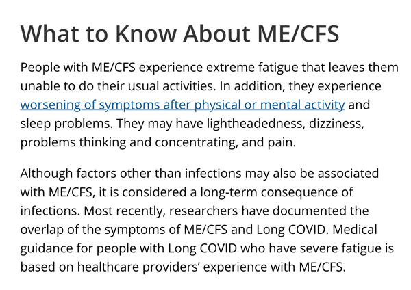 What to Know About ME/CFS

People with ME/CFS experience extreme fatigue that leaves them unable to do their usual activities. In addition, they experience worsening of symptoms after physical or mental activity and sleep problems. They may have lightheadedness, dizziness, problems thinking and concentrating, and pain.

Although factors other than infections may also be associated with ME/CFS, it is considered a long-term consequence of infections. Most recently, researchers have documented the overlap of the symptoms of ME/CFS and Long COVID. Medical guidance for people with Long COVID who have severe fatigue is based on healthcare providers’ experience with ME/CFS.