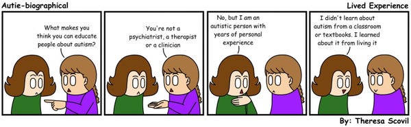 A four panel comic of Honeydew explaining how they are qualified to educate about autism. The comic is titled "Lived Experience" and is made by Theresa Scovil.

Panel 1:
A person points to Honeydew and asks "What makes you think you can educate people about autism?
Honeydew looks surprised.
Panel 2:
The person continues by saying "You're not a psychiatrist, a therapist or a clinician."
Panel 3:
Honeydew puts their hand on their chest and answers "No, but I am an autistic person with years of personal experience."
Panel 4:
Honeydew smiles and says "I didn't learn about autism from a classroom or textbooks. I learned about it from living it."
The person smiles