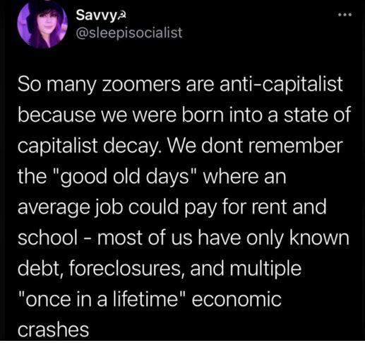 So many zoomers are anti-capitalist because we were born into a state of capitalist decay. We dont remember the "good old days" where an average job could pay for rent and school - most of us have only known debt, foreclosures, and multiple "once in a lifetime" economic crashes.