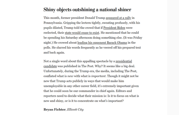 Screenshot of a letter to the editor.

Title: Shiny objects outshining a national shiner

Text: This month, former president Donald Trump appeared at a rally in Pennsylvania. Gripping the lectern tightly, sweating profusely, with his pupils dilated, Trump told the crowd that if President Biden were reelected, their state would cease to exist. He mentioned that he could be spending his Saturday afternoon doing something else. (It was Friday night.) He crowed about leading his opponent Barack Obama in the polls. He slurred his words frequently as he veered off his prepared text and back again.

Not a single word about this appalling spectacle by a presidential candidate was published in The Post. Why? It seems like a big deal. Unfortunately, during the Trump era, the media, including The Post, conflated what is new with what is important. Though it might not be new that Trump acts publicly in ways that would make him unemployable in any other career field, it’s extremely important given that he could soon be our commander in chief again. Editors and reporters need to decide what their mission is: Is it to focus on what is new and shiny, or is it to concentrate on what’s important?

Bryan Fichter, Ellicott City