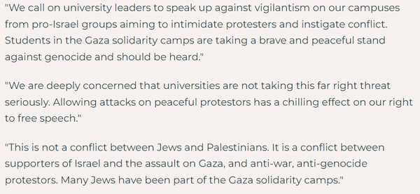 "We call on university leaders to speak up against vigilantism on our campuses from pro-Israel groups aiming to intimidate protesters and instigate conflict. Students in the Gaza solidarity camps are taking a brave and peaceful stand against genocide and should be heard."

"We are deeply concerned that universities are not taking this far right threat seriously. Allowing attacks on peaceful protestors has a chilling effect on our right to free speech." 

"This is not a conflict between Jews and Palestinians. It is a conflict between supporters of Israel and the assault on Gaza, and anti-war, anti-genocide protestors. Many Jews have been part of the Gaza solidarity camps."