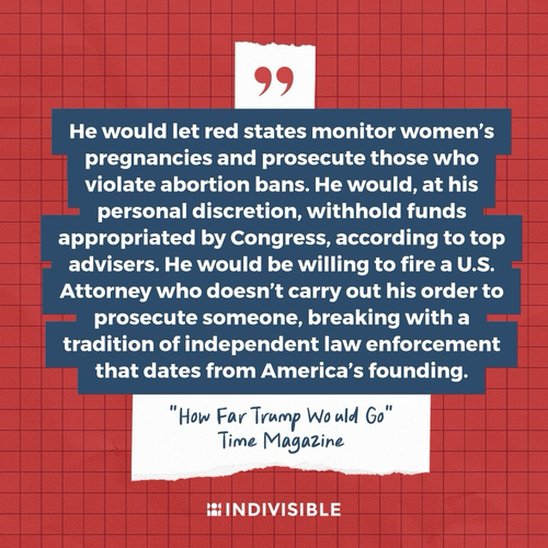 “He would let red states monitor women’s pregnancies and prosecute those who violate abortion bans. He would, at his personal discretion, withhold funds appropriated by Congress, according to top advisers. He would be willing to fire a U.S. Attorney who doesn’t carry out his order to prosecute someone, breaking with a tradition of independent law enforcement that dates from America’s founding.” “How Far Trump Would Go” Time Magazine