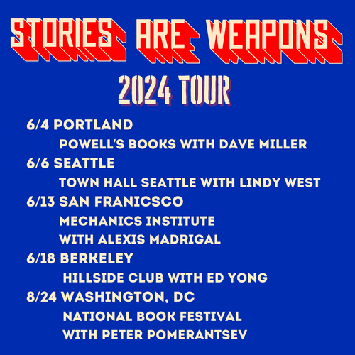 This is a list of tour dates for the "Stories Are Weapons 2024 Tour." They are: 

6/4 Portland  
         Powell’s Books with Dave Miller
6/6 Seattle  
         Town Hall Seattle with Lindy West
6/13 San Franicsco
         Mechanics Institute 
         with Alexis Madrigal
6/18 Berkeley
          Hillside Club with Ed Yong
8/24 Washington, DC
          National Book Festival 
          with Peter Pomerantsev