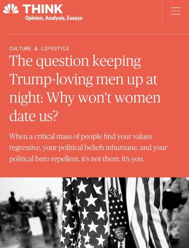 Screenshot of NBC News dot com article title and subtitle:

The question keeping Trump-loving men up at night: Why won't women date us?

When a critical mass of people find your values regressive, your political beliefs inhumane, and your political hero repellent, it's not them. It's you.