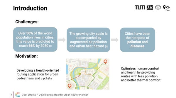 Slide 3 from the “Cool Streets - Developing a Healthy Urban Route Planner”

Challenges:
- Over 50% of the world population lives in cities; this value is predicted to reach 66% by 2050
- The growing city scale is accompanied by augmented air pollution and urban heat hazard
- Cities have been the hotspots of pollution and diseases

Motivation:
- Developing a health-oriented routing application for urban pedestrians and cyclists
- Optimizes human comfort and health by providing routes with less pollution and better thermal comfort