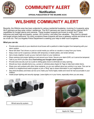 Recently, the Wilshire area has been subjected to various residential burglaries, involving 3-4 suspecs using WEFi jammers as they ente victims' residences. The Wi-Fijammers are used o interrupt the infernet Wi-Fi capabilties for burglar alarms and cameras. These burglary suspects are known to enter via 2" story balconies and seek high end jewelry, purses, US Currency, and other fine valuables. They tend to ransack and target primary bedrooms. On many occasions these suspects will have a getaway vehicle and driver to act as alook out. The Los Angeles Police Department is seeking your help to deter such burglaries. What you can do: « 