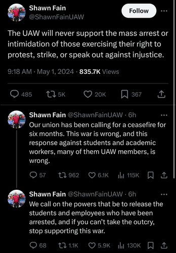 Shawn Fain
@ShawnFainUAW

The UAW will never support the mass arrest or intimidation of those exercising their right to protest, strike, or speak out against injustice.

Shawn Fain @ShawnFainUAW • 6h
Our union has been calling for a ceasefire for six months. This war is wrong, and this
response against students and academic
workers, many of them UAW members, is
wrong.

Shawn Fain @ShawnFainUAW • 6h
We call on the powers that be to release the
students and employees who have been
arrested, and if you can't take the outcry,
stop supporting this war.
