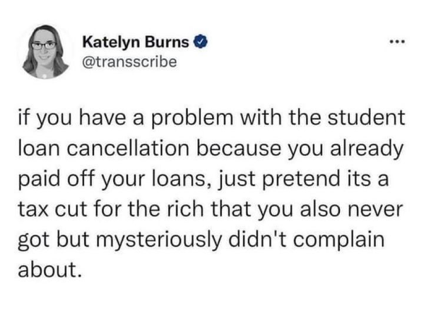 Katelyn Burns 
@transscribe 

if you have a problem with the student loan cancellation because you already paid off your loans, just pretend its a tax cut for the rich that you also never got but mysteriously didn't complain about. 