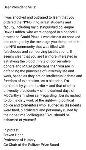 Dear President Mills:
I was shocked and outraged to learn that you
ordered the NYPD in to arrest students and
faculty, including my distinguished colleague
David Ludden, who were engaged in a peaceful
protest on Gould Plaza. I was almost as shocked
and outraged by the message you then posted to
the NYU community that was filled with
falsehoods and self-serving justifications. It
seems clear that you are far more interested in
satisfying the blood thirsts of conservative
donors and MAGA politicians than you are in
defending the principles of university life and
work, based as they are on intellectual debate and
freedom of expression. As a historian, I'm
reminded by your behavior - and that of other
university presidents - of the darkest days of
McCarthyism when self-regarding liberals rushed
to do the dirty work of the right-wing political
police and tormentors who laughed as dissidents
were fired, blacklisted, and personally ruined by
their one-time "colleagues." You should be
ashamed of yourself.
In protest,
Steven Hahn
Professor of History
Co-Chair of the Pulitzer Prize Board