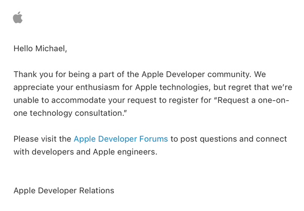 Hello Michael,
Thank you for being a part of the Apple Developer community. We appreciate your enthusiasm for Apple technologies, but regret that we're unable to accommodate your request to register for "Request a one-on-one technology consultation."
Please visit the Apple Developer Forums to post questions and connect with developers and Apple engineers.
Apple Developer Relations