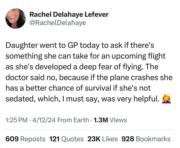 Rachel Delahaye Lefever @RachelDelahaye Daughter went to GP today to ask if there's something she can take for an upcoming flight as she's developed a deep fear of flying. The doctor said no, because if the plane crashes she has a better chance of survival if she's not sedated, which, I must say, was very helpful.