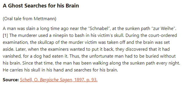A Ghost Searches for his Brain:  (Oral tale from Mettmann)  A man was slain a long time ago near the “Schnabel”, at the sunken path “zur Weihe”.[1] The murderer used a ninepin to bash in his victim’s skull. During the court-ordered examination, the skullcap of the murder victim was taken off and the brain was set aside. Later, when the examiners wanted to put it back, they discovered that it had vanished, for a dog had eaten it. Thus, the unfortunate man had to be buried without his brain. Since that time, the man has been walking along the sunken path every night. He carries his skull in his hand and searches for his brain.  Source: Schell, O. Bergische Sagen, 1897. p. 93.